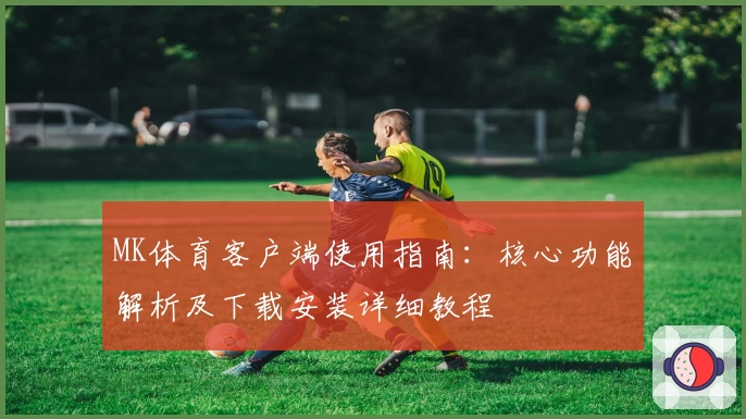 MK体育客户端使用指南：核心功能解析及下载安装详细教程