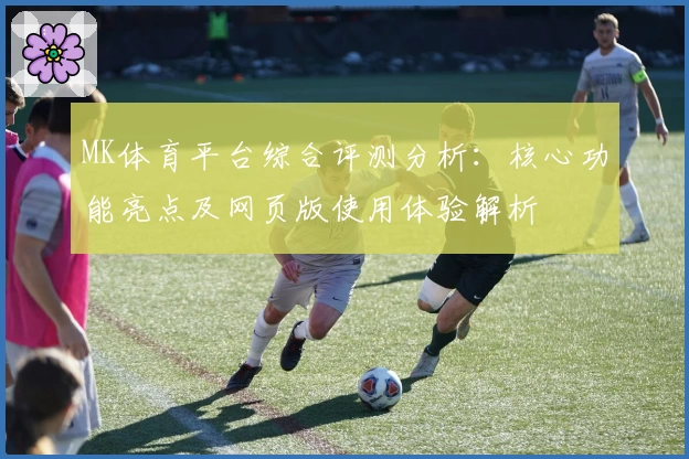 MK体育平台综合评测分析：核心功能亮点及网页版使用体验解析